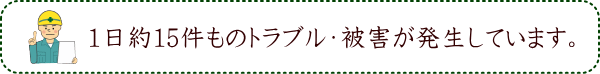 1日約15件ものトラブル・被害が発生しています。