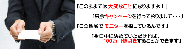 「このままでは大変なことになりますよ」「只今キャンペーンを行っておりまして」「この地域でモニターを探しているんです」「今日中に決めていただければ、100万円値引きします」