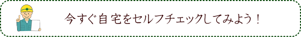 今すぐ自宅をセルフチェックしてみよう！